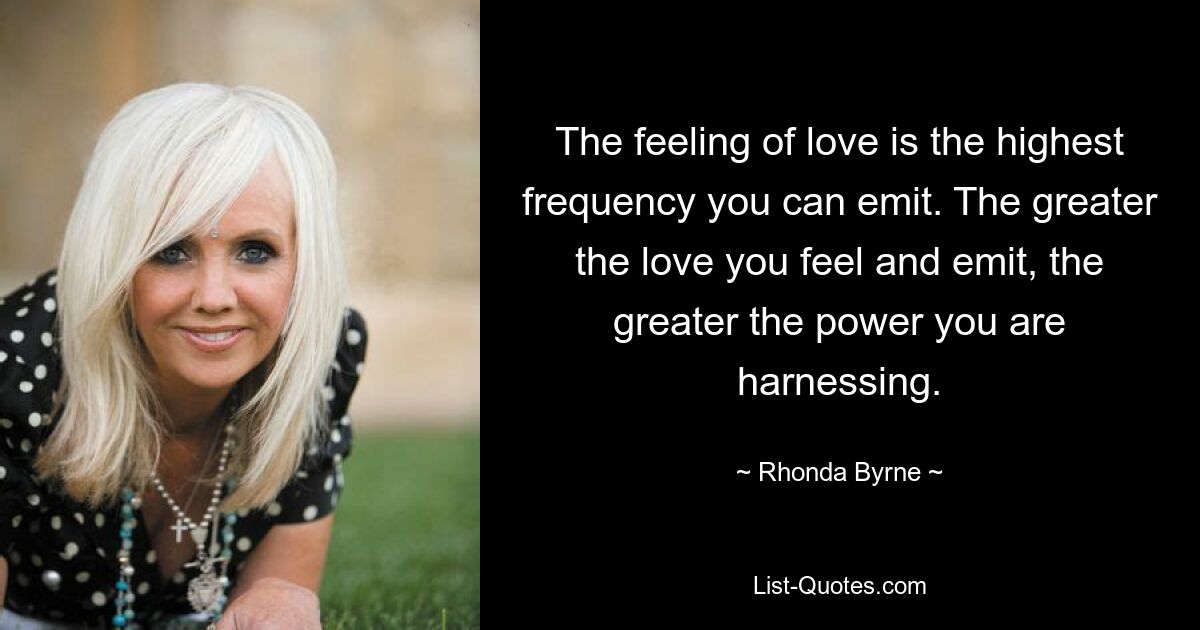 The feeling of love is the highest frequency you can emit. The greater the love you feel and emit, the greater the power you are harnessing. — © Rhonda Byrne