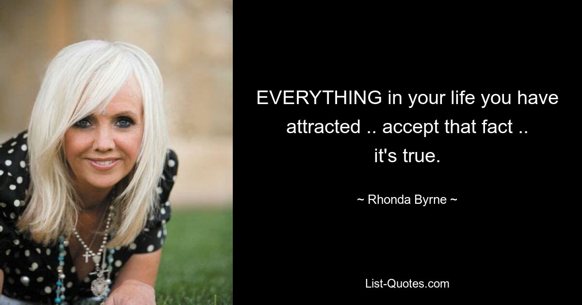 EVERYTHING in your life you have attracted .. accept that fact .. it's true. — © Rhonda Byrne