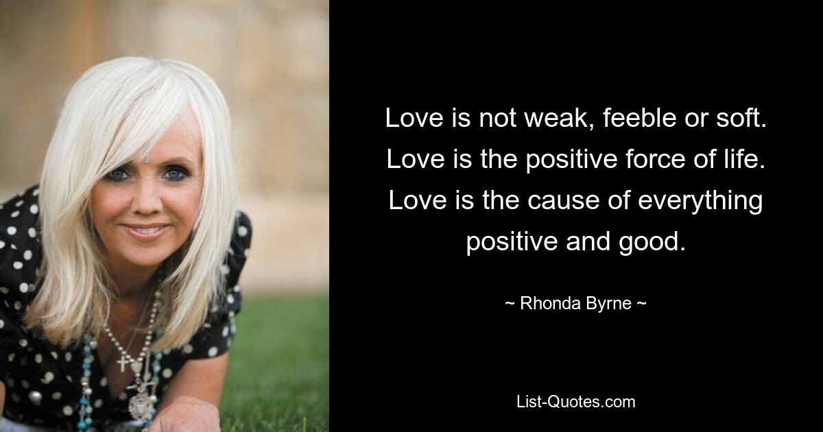 Love is not weak, feeble or soft. Love is the positive force of life. Love is the cause of everything positive and good. — © Rhonda Byrne