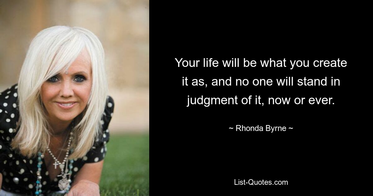 Your life will be what you create it as, and no one will stand in judgment of it, now or ever. — © Rhonda Byrne