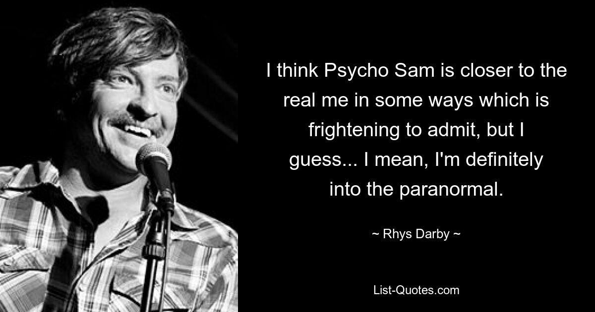 I think Psycho Sam is closer to the real me in some ways which is frightening to admit, but I guess... I mean, I'm definitely into the paranormal. — © Rhys Darby