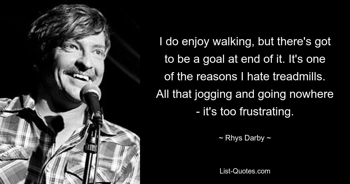 I do enjoy walking, but there's got to be a goal at end of it. It's one of the reasons I hate treadmills. All that jogging and going nowhere - it's too frustrating. — © Rhys Darby