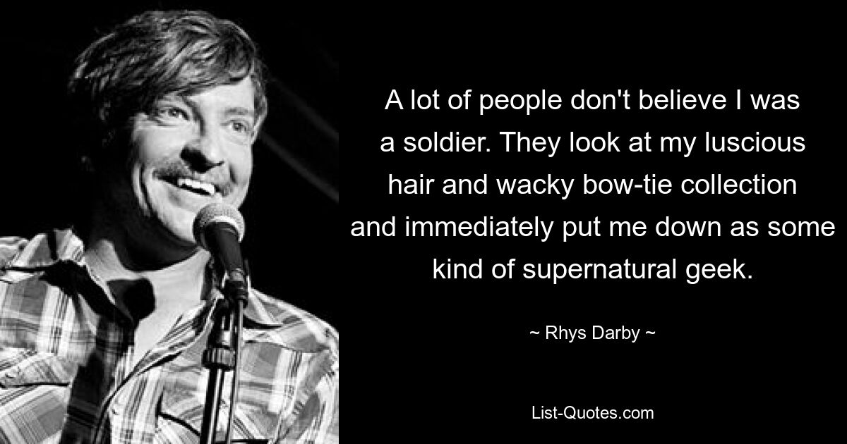 A lot of people don't believe I was a soldier. They look at my luscious hair and wacky bow-tie collection and immediately put me down as some kind of supernatural geek. — © Rhys Darby