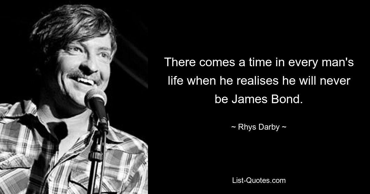 There comes a time in every man's life when he realises he will never be James Bond. — © Rhys Darby