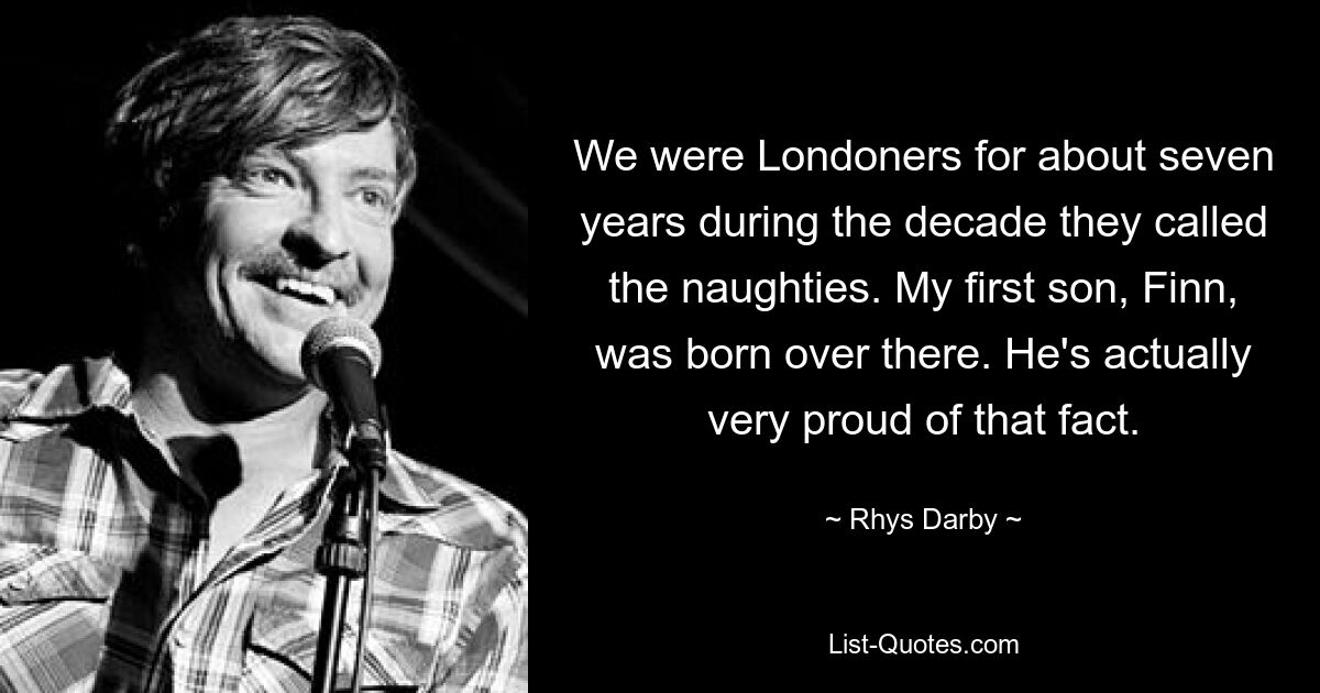 We were Londoners for about seven years during the decade they called the naughties. My first son, Finn, was born over there. He's actually very proud of that fact. — © Rhys Darby