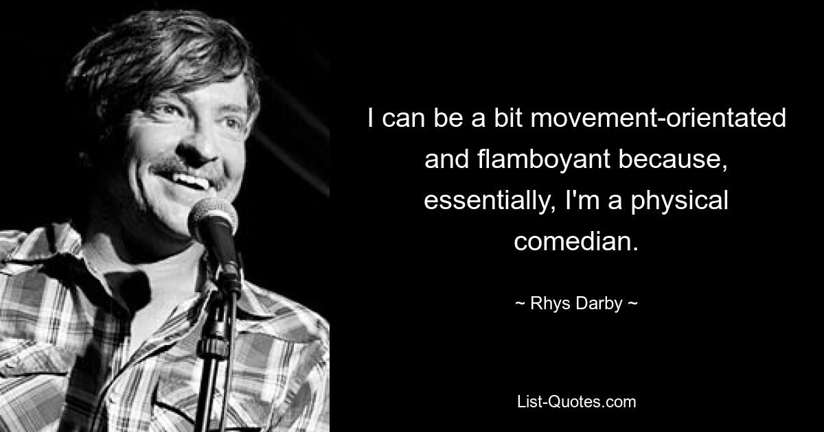 I can be a bit movement-orientated and flamboyant because, essentially, I'm a physical comedian. — © Rhys Darby