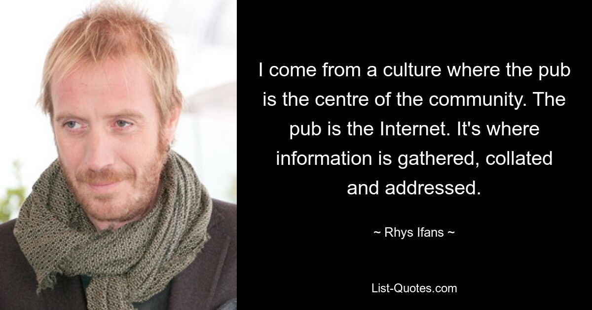 I come from a culture where the pub is the centre of the community. The pub is the Internet. It's where information is gathered, collated and addressed. — © Rhys Ifans