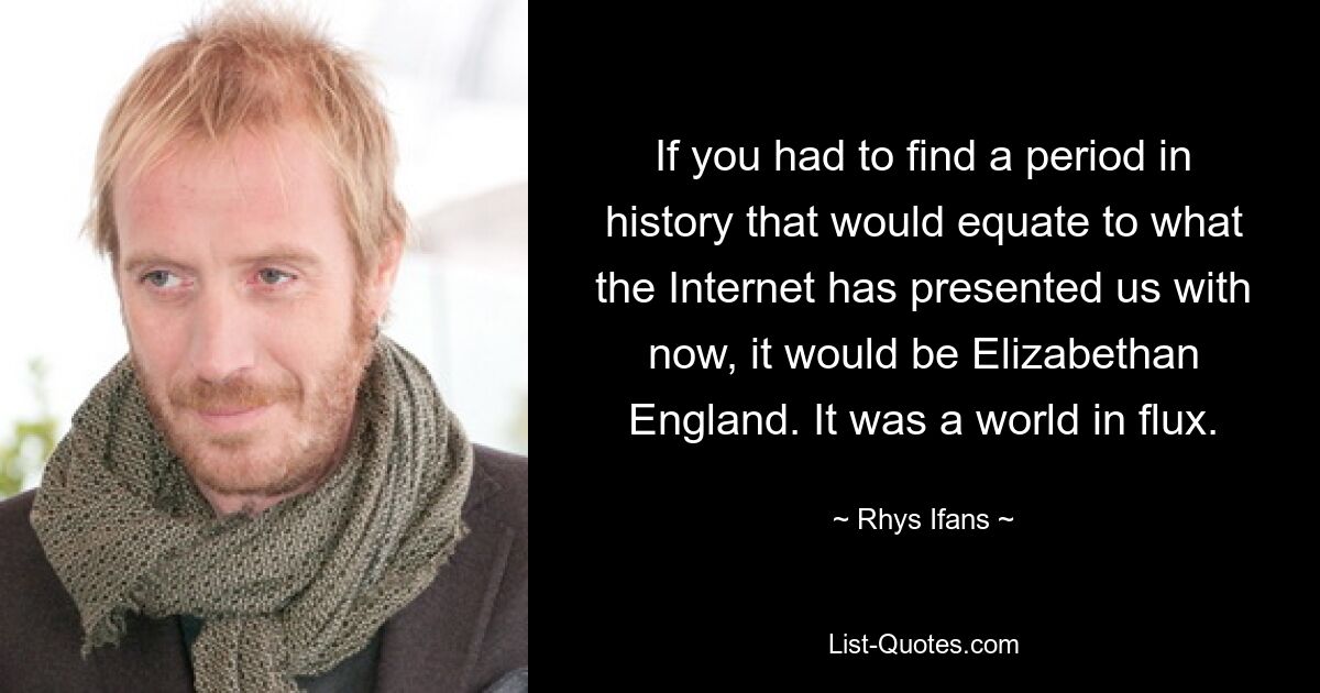 If you had to find a period in history that would equate to what the Internet has presented us with now, it would be Elizabethan England. It was a world in flux. — © Rhys Ifans