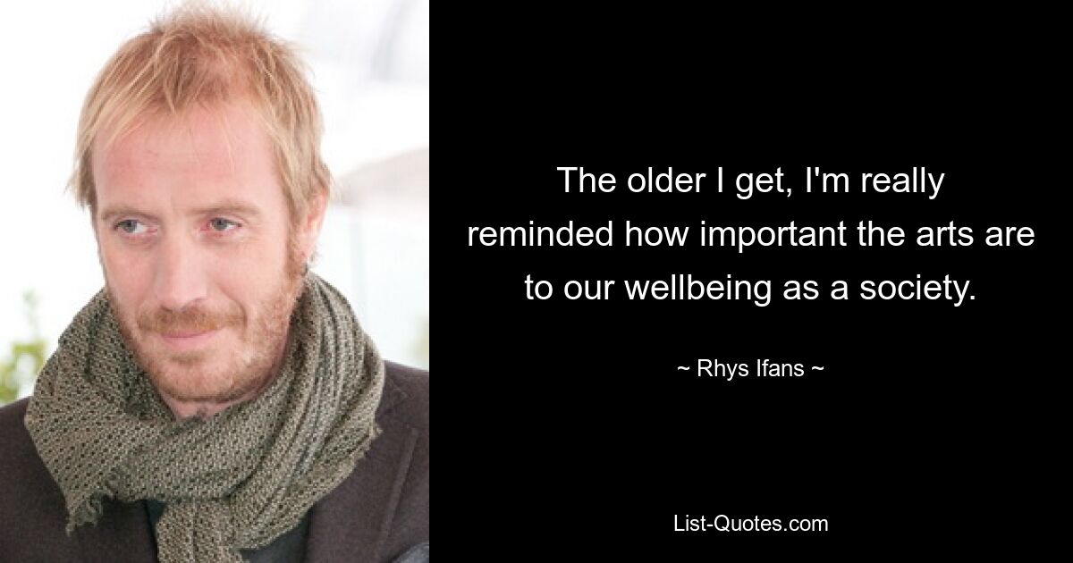 The older I get, I'm really reminded how important the arts are to our wellbeing as a society. — © Rhys Ifans