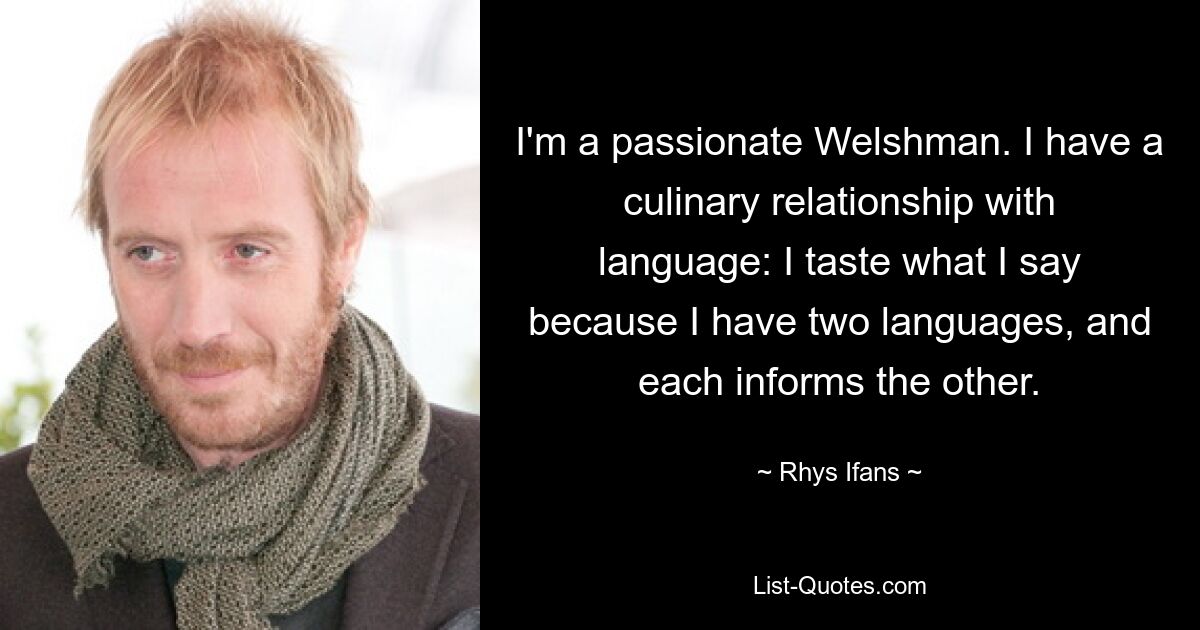 I'm a passionate Welshman. I have a culinary relationship with language: I taste what I say because I have two languages, and each informs the other. — © Rhys Ifans