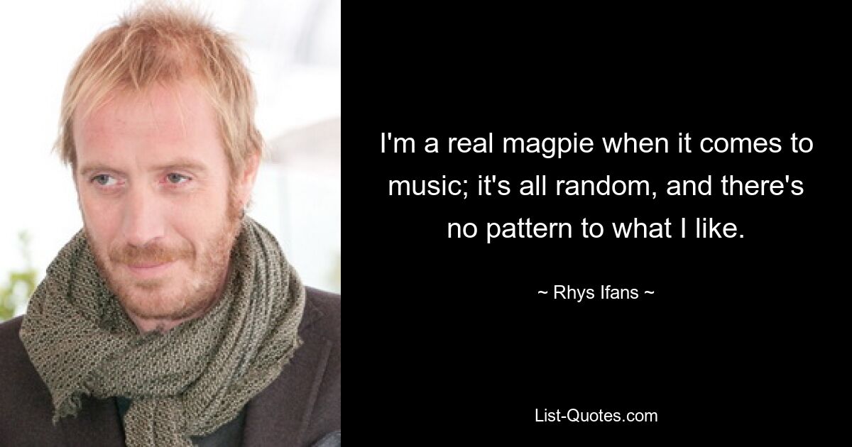 I'm a real magpie when it comes to music; it's all random, and there's no pattern to what I like. — © Rhys Ifans