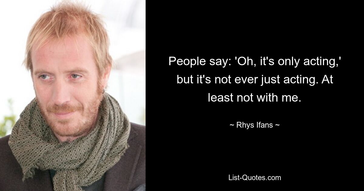 People say: 'Oh, it's only acting,' but it's not ever just acting. At least not with me. — © Rhys Ifans