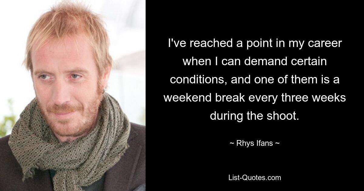 I've reached a point in my career when I can demand certain conditions, and one of them is a weekend break every three weeks during the shoot. — © Rhys Ifans