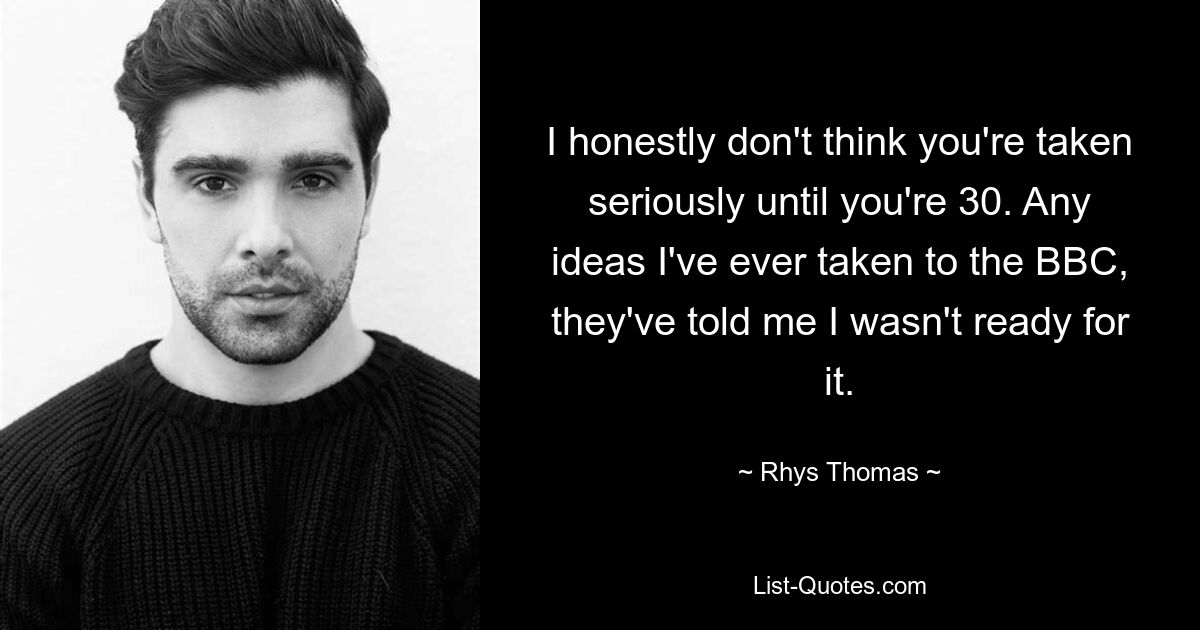 I honestly don't think you're taken seriously until you're 30. Any ideas I've ever taken to the BBC, they've told me I wasn't ready for it. — © Rhys Thomas