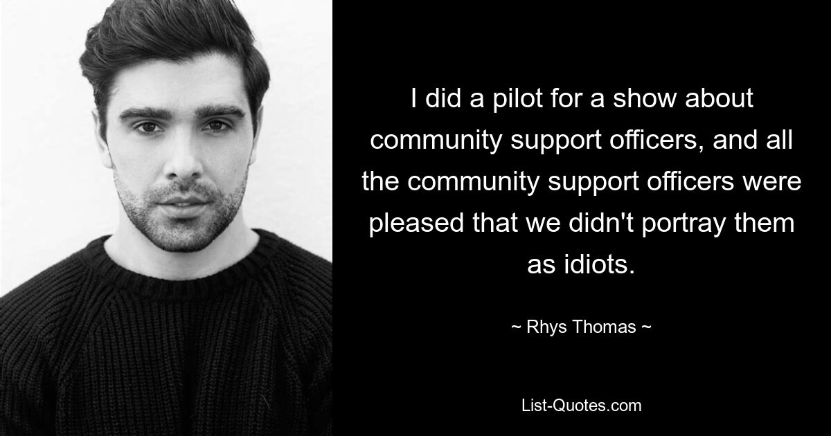 I did a pilot for a show about community support officers, and all the community support officers were pleased that we didn't portray them as idiots. — © Rhys Thomas