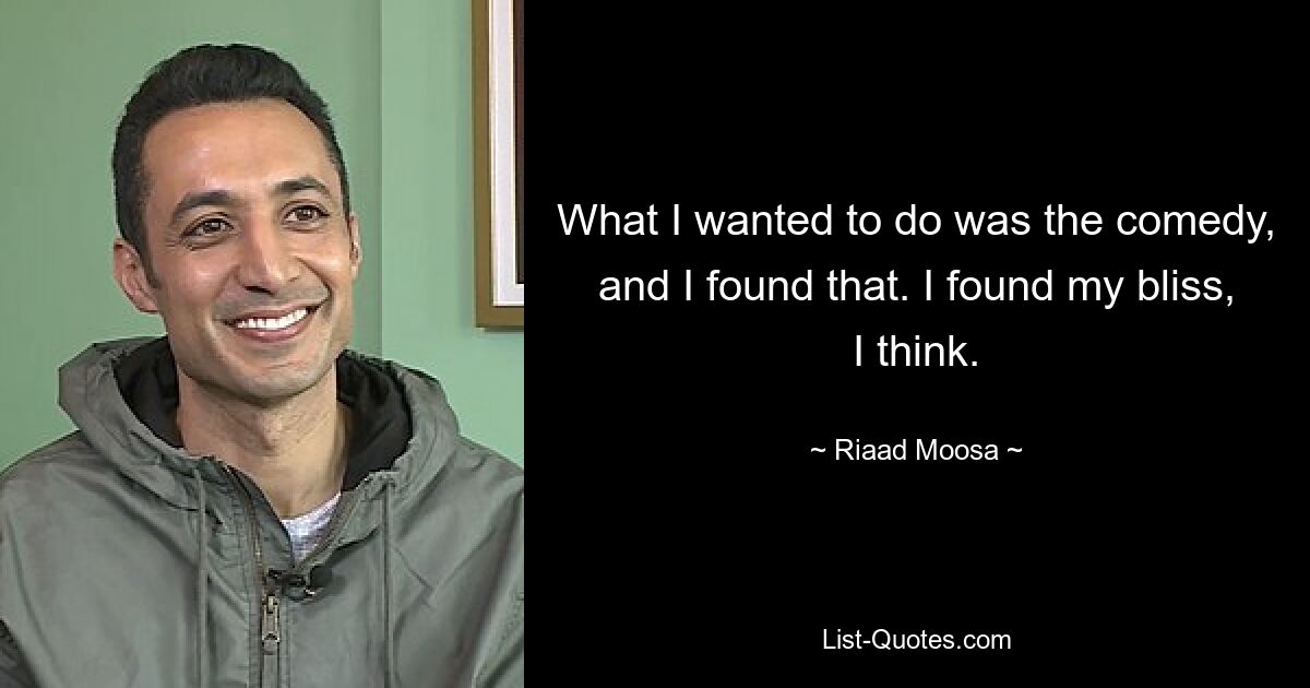 What I wanted to do was the comedy, and I found that. I found my bliss, I think. — © Riaad Moosa