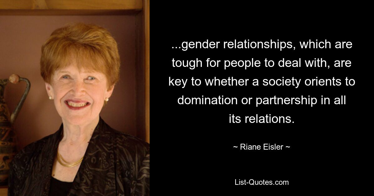 ...gender relationships, which are tough for people to deal with, are key to whether a society orients to domination or partnership in all its relations. — © Riane Eisler