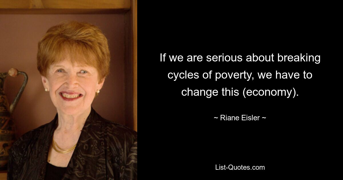 If we are serious about breaking cycles of poverty, we have to change this (economy). — © Riane Eisler