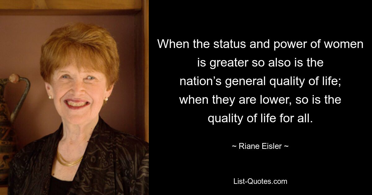 When the status and power of women is greater so also is the nation’s general quality of life; when they are lower, so is the quality of life for all. — © Riane Eisler