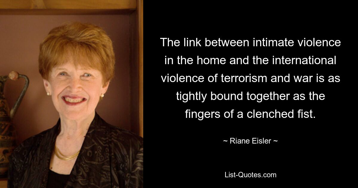 The link between intimate violence in the home and the international violence of terrorism and war is as tightly bound together as the fingers of a clenched fist. — © Riane Eisler