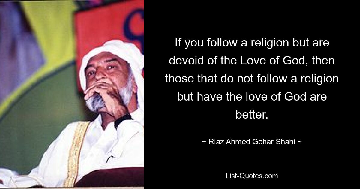 If you follow a religion but are devoid of the Love of God, then those that do not follow a religion but have the love of God are better. — © Riaz Ahmed Gohar Shahi