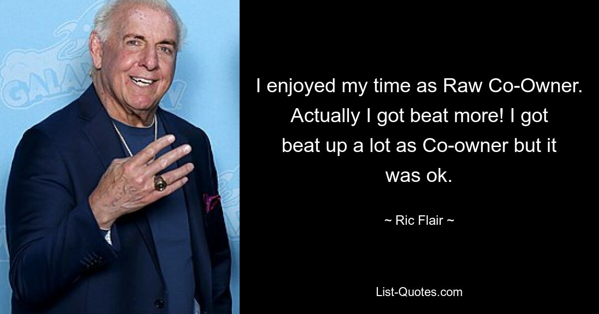 I enjoyed my time as Raw Co-Owner. Actually I got beat more! I got beat up a lot as Co-owner but it was ok. — © Ric Flair