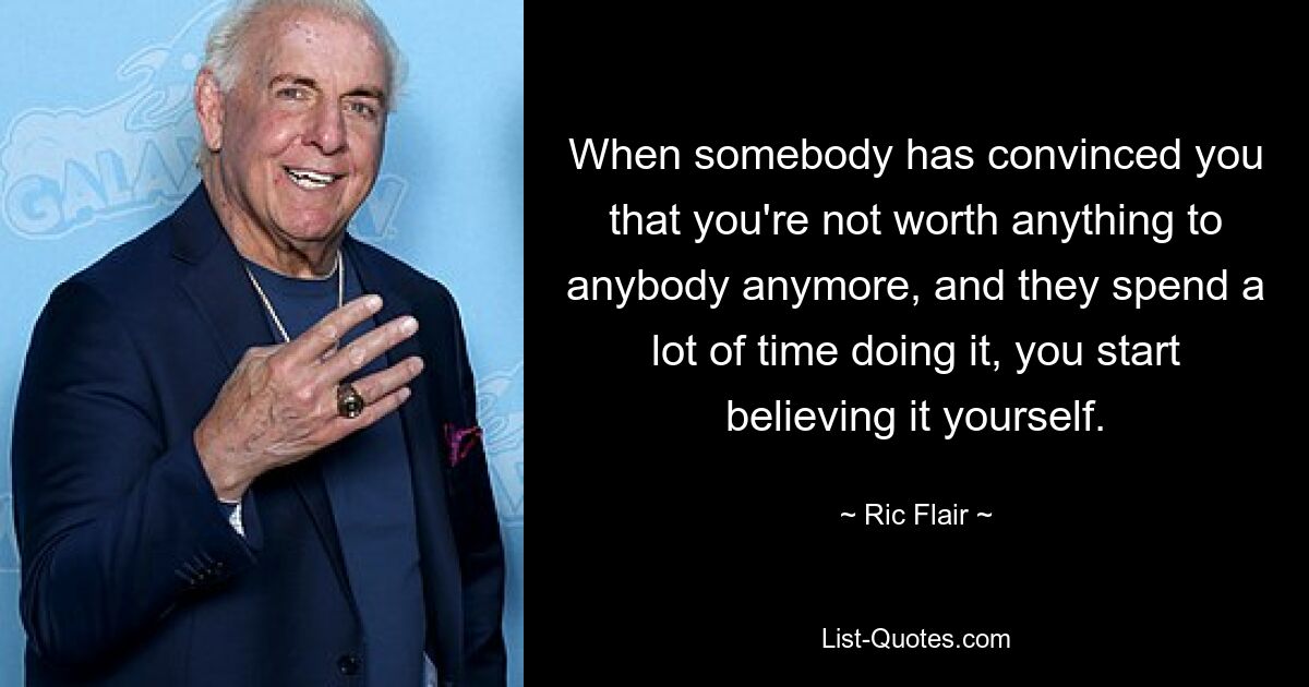 When somebody has convinced you that you're not worth anything to anybody anymore, and they spend a lot of time doing it, you start believing it yourself. — © Ric Flair