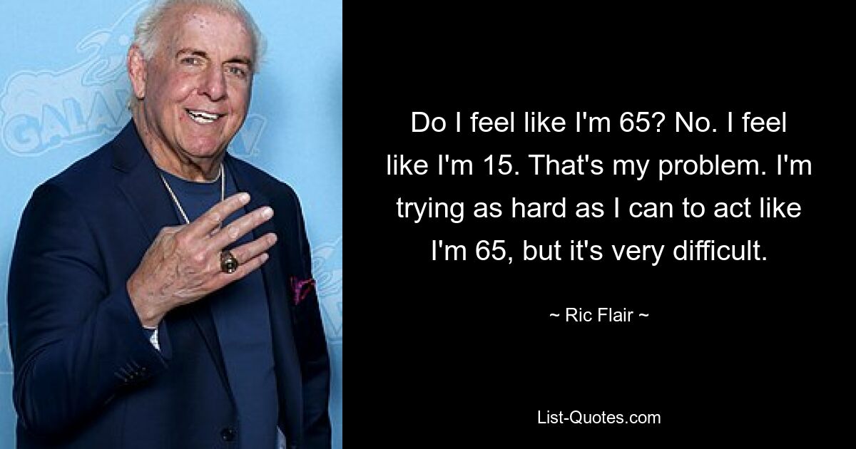 Do I feel like I'm 65? No. I feel like I'm 15. That's my problem. I'm trying as hard as I can to act like I'm 65, but it's very difficult. — © Ric Flair