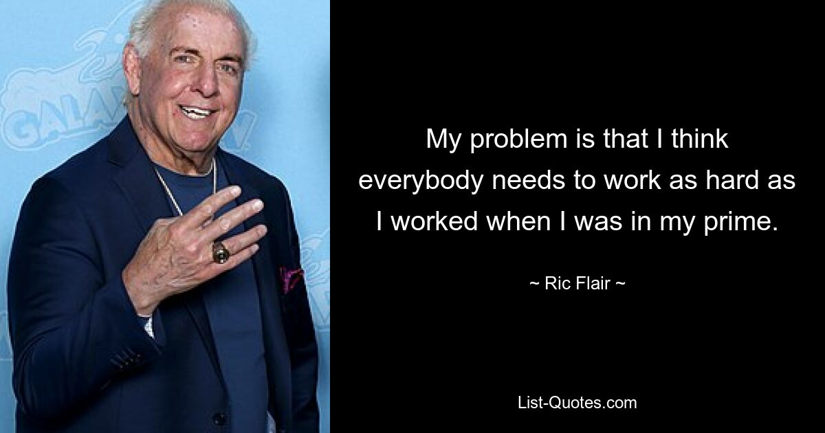 My problem is that I think everybody needs to work as hard as I worked when I was in my prime. — © Ric Flair