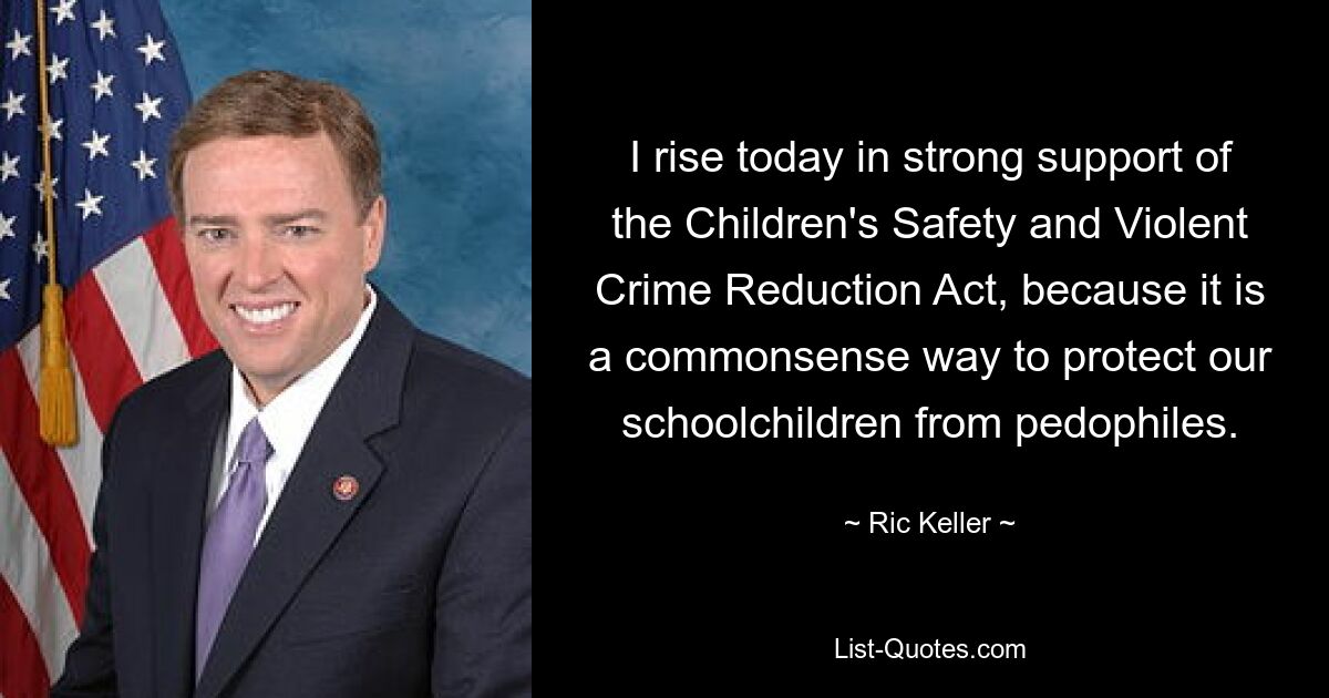 I rise today in strong support of the Children's Safety and Violent Crime Reduction Act, because it is a commonsense way to protect our schoolchildren from pedophiles. — © Ric Keller