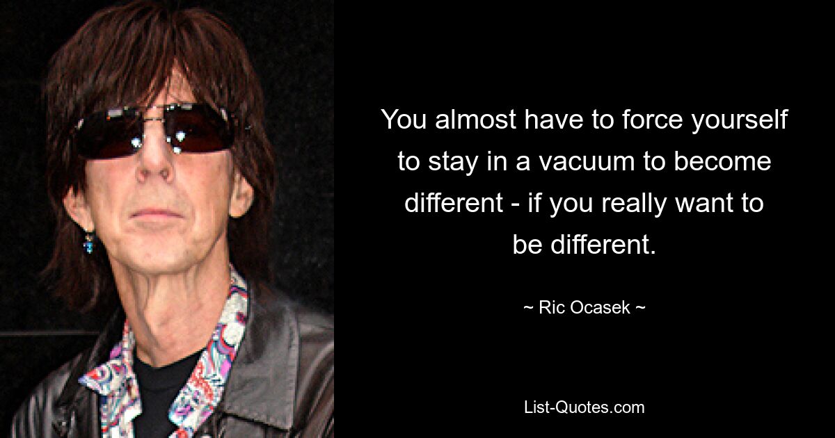 You almost have to force yourself to stay in a vacuum to become different - if you really want to be different. — © Ric Ocasek