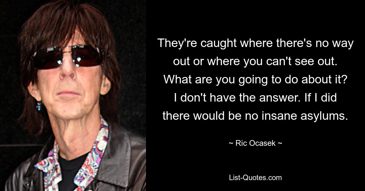 They're caught where there's no way out or where you can't see out. What are you going to do about it? I don't have the answer. If I did there would be no insane asylums. — © Ric Ocasek