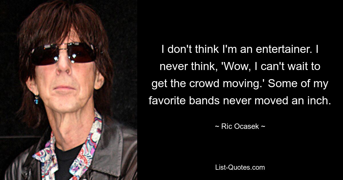 I don't think I'm an entertainer. I never think, 'Wow, I can't wait to get the crowd moving.' Some of my favorite bands never moved an inch. — © Ric Ocasek