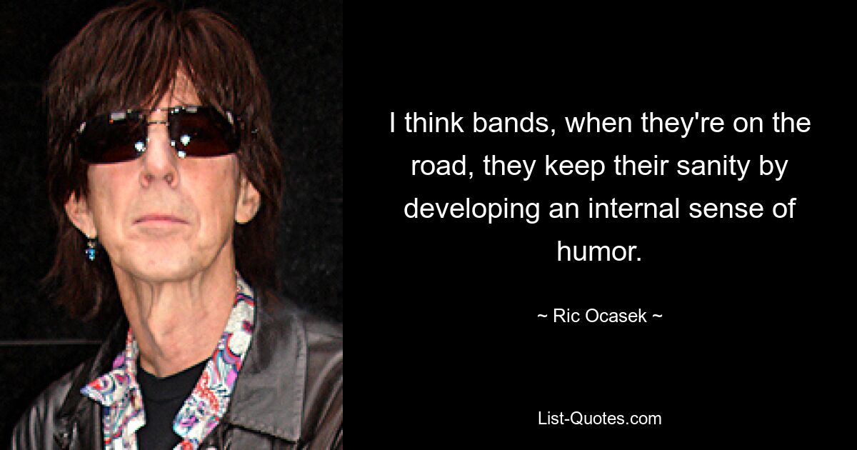 I think bands, when they're on the road, they keep their sanity by developing an internal sense of humor. — © Ric Ocasek