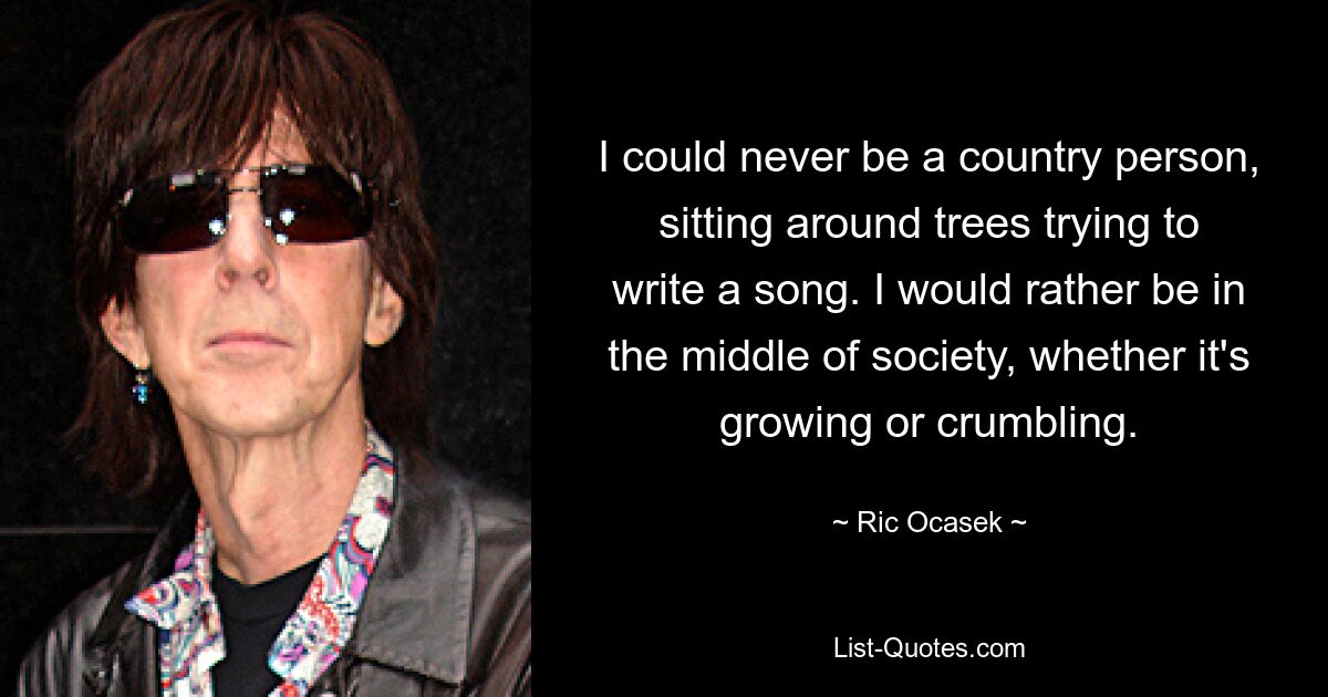 I could never be a country person, sitting around trees trying to write a song. I would rather be in the middle of society, whether it's growing or crumbling. — © Ric Ocasek