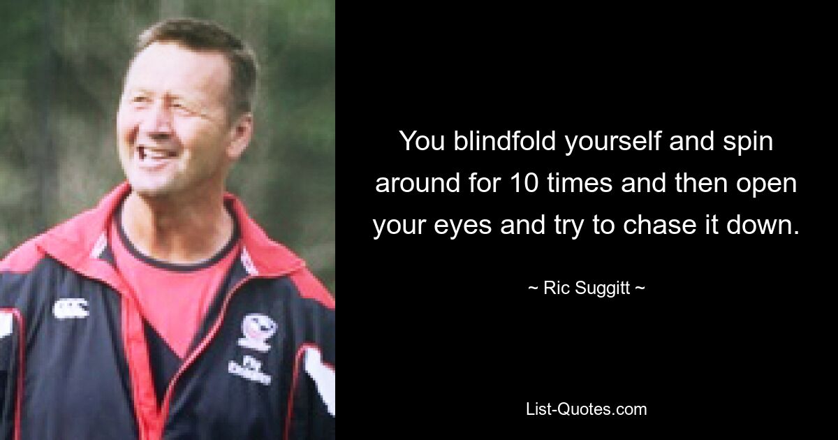 You blindfold yourself and spin around for 10 times and then open your eyes and try to chase it down. — © Ric Suggitt