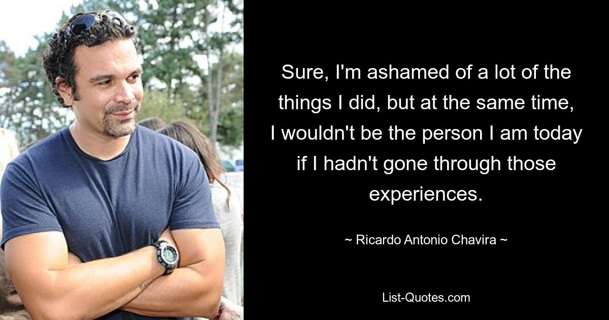 Sure, I'm ashamed of a lot of the things I did, but at the same time, I wouldn't be the person I am today if I hadn't gone through those experiences. — © Ricardo Antonio Chavira