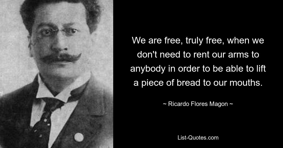 We are free, truly free, when we don't need to rent our arms to anybody in order to be able to lift a piece of bread to our mouths. — © Ricardo Flores Magon