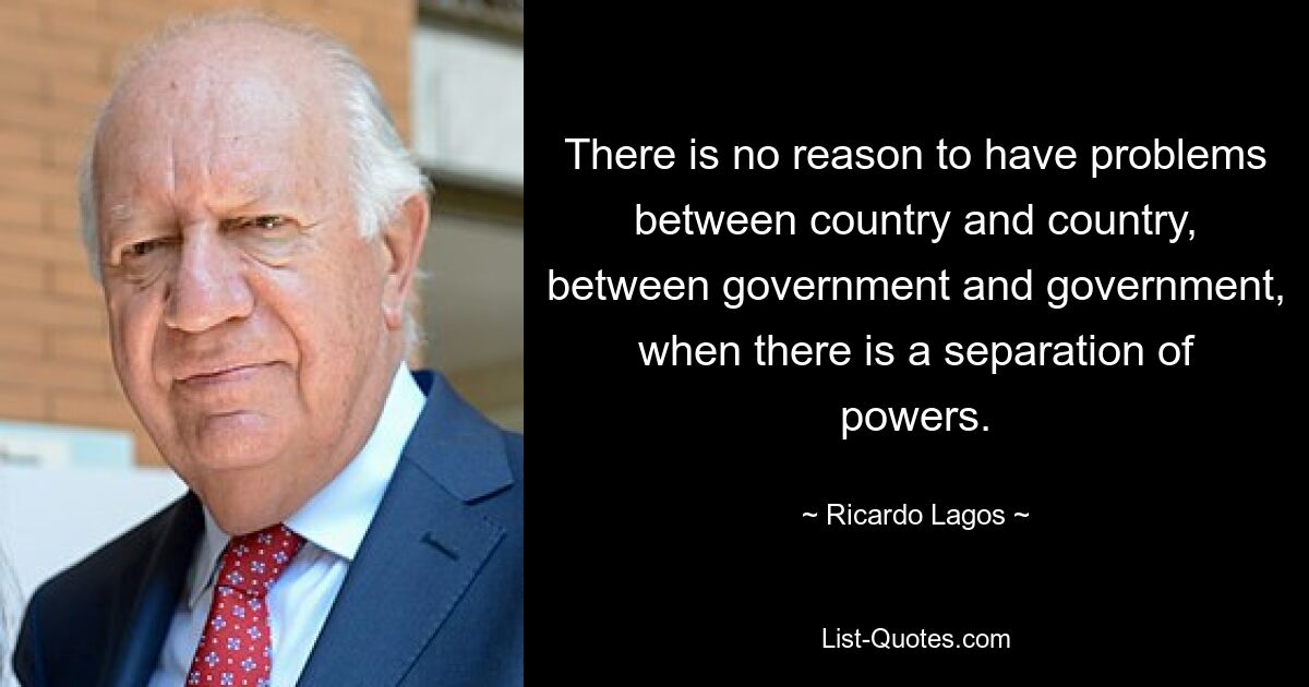 Es gibt keinen Grund für Probleme zwischen Land und Land, zwischen Regierung und Regierung, wenn es eine Gewaltenteilung gibt. — © Ricardo Lagos 