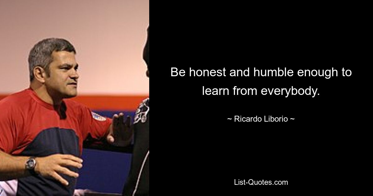 Be honest and humble enough to learn from everybody. — © Ricardo Liborio