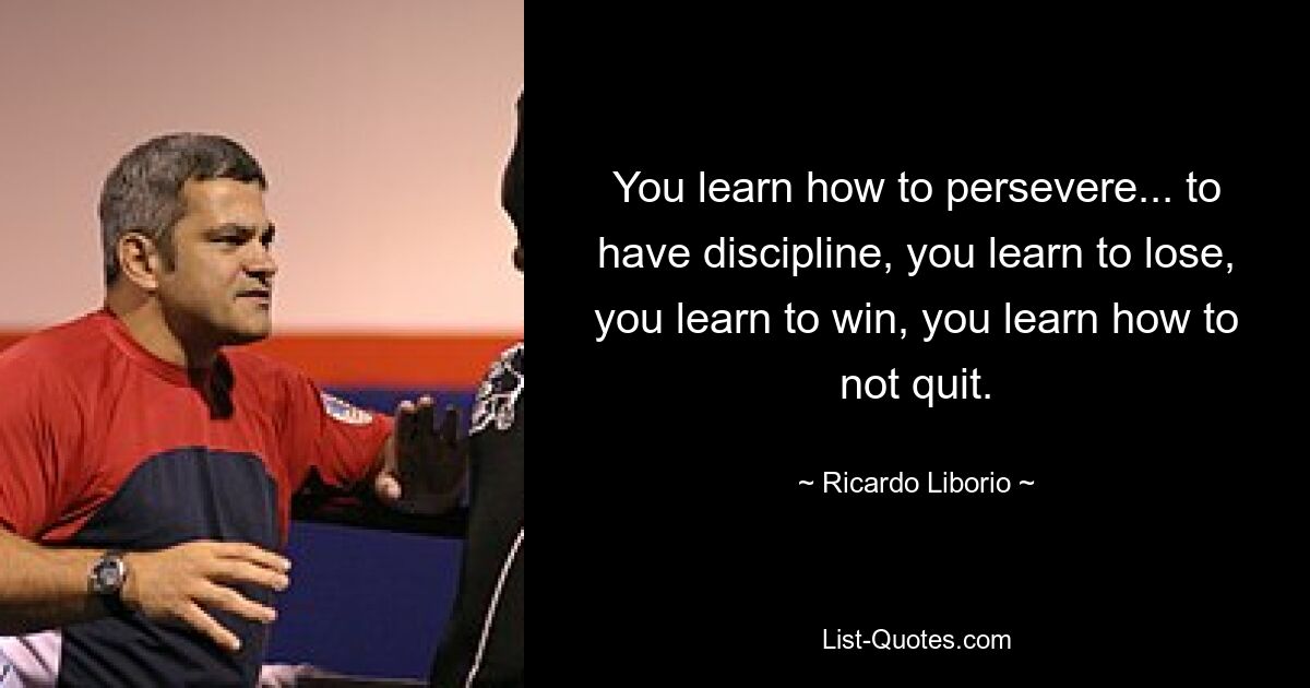 You learn how to persevere... to have discipline, you learn to lose, you learn to win, you learn how to not quit. — © Ricardo Liborio