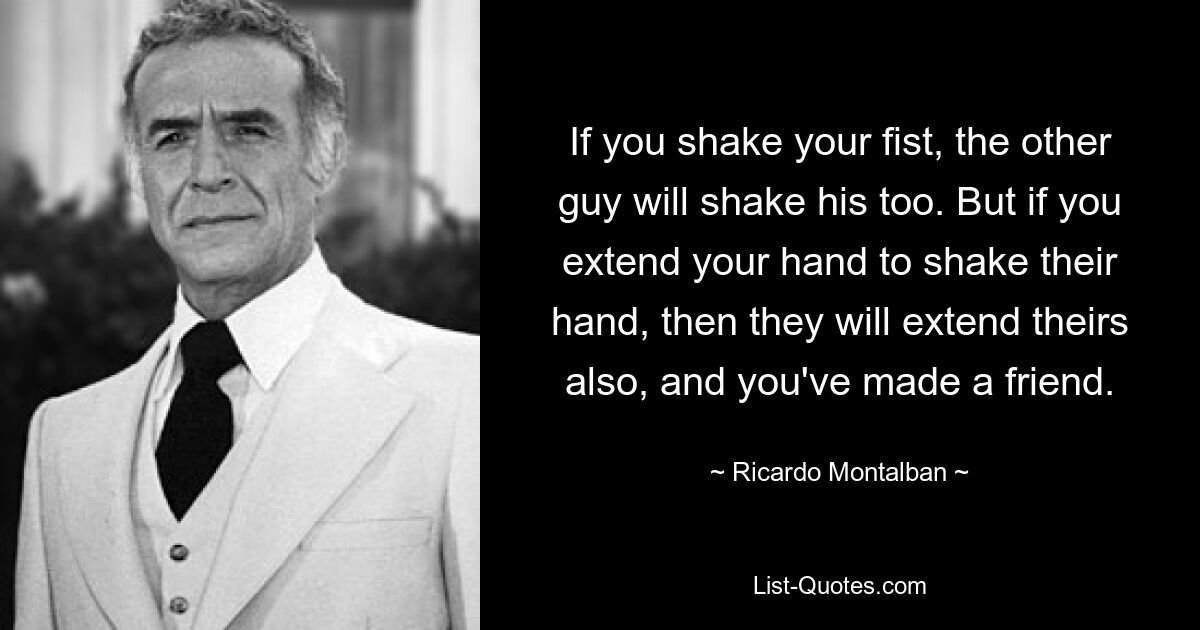 If you shake your fist, the other guy will shake his too. But if you extend your hand to shake their hand, then they will extend theirs also, and you've made a friend. — © Ricardo Montalban