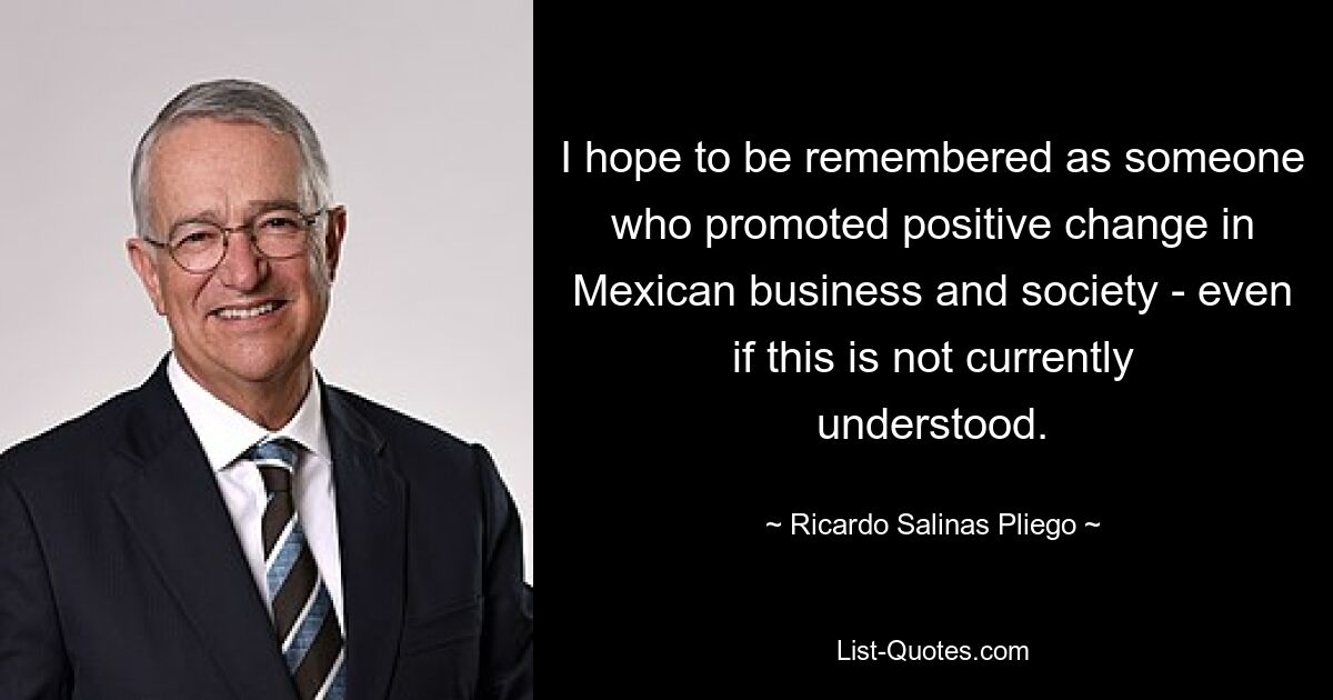 I hope to be remembered as someone who promoted positive change in Mexican business and society - even if this is not currently understood. — © Ricardo Salinas Pliego