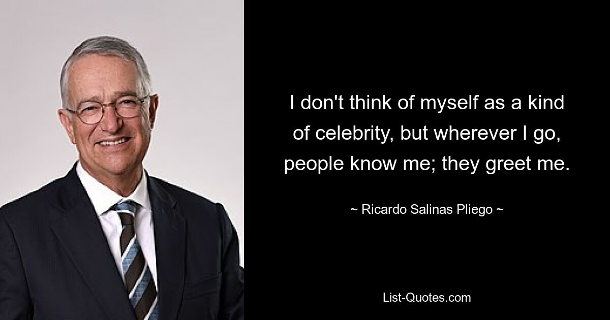 I don't think of myself as a kind of celebrity, but wherever I go, people know me; they greet me. — © Ricardo Salinas Pliego