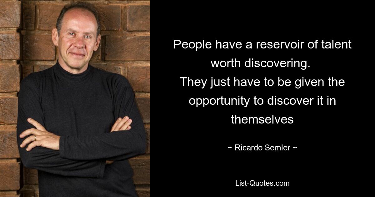 People have a reservoir of talent worth discovering. 
They just have to be given the opportunity to discover it in themselves — © Ricardo Semler