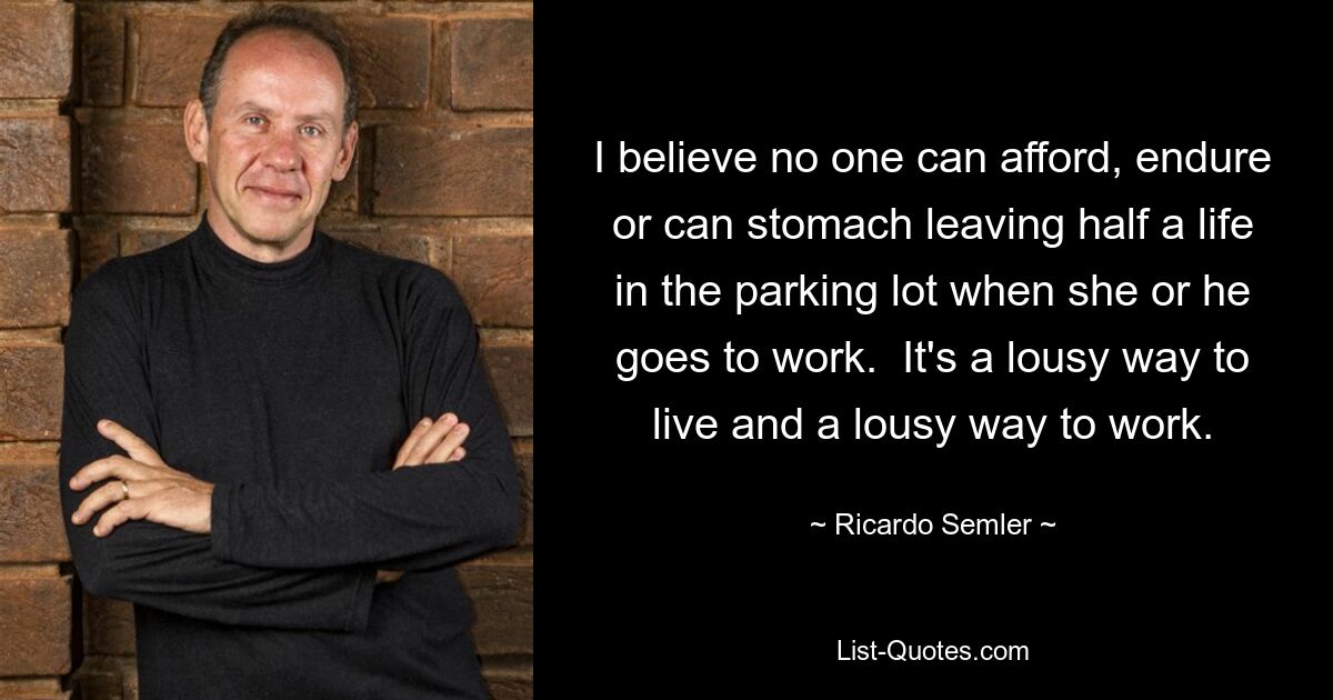 I believe no one can afford, endure or can stomach leaving half a life in the parking lot when she or he goes to work.  It's a lousy way to live and a lousy way to work. — © Ricardo Semler