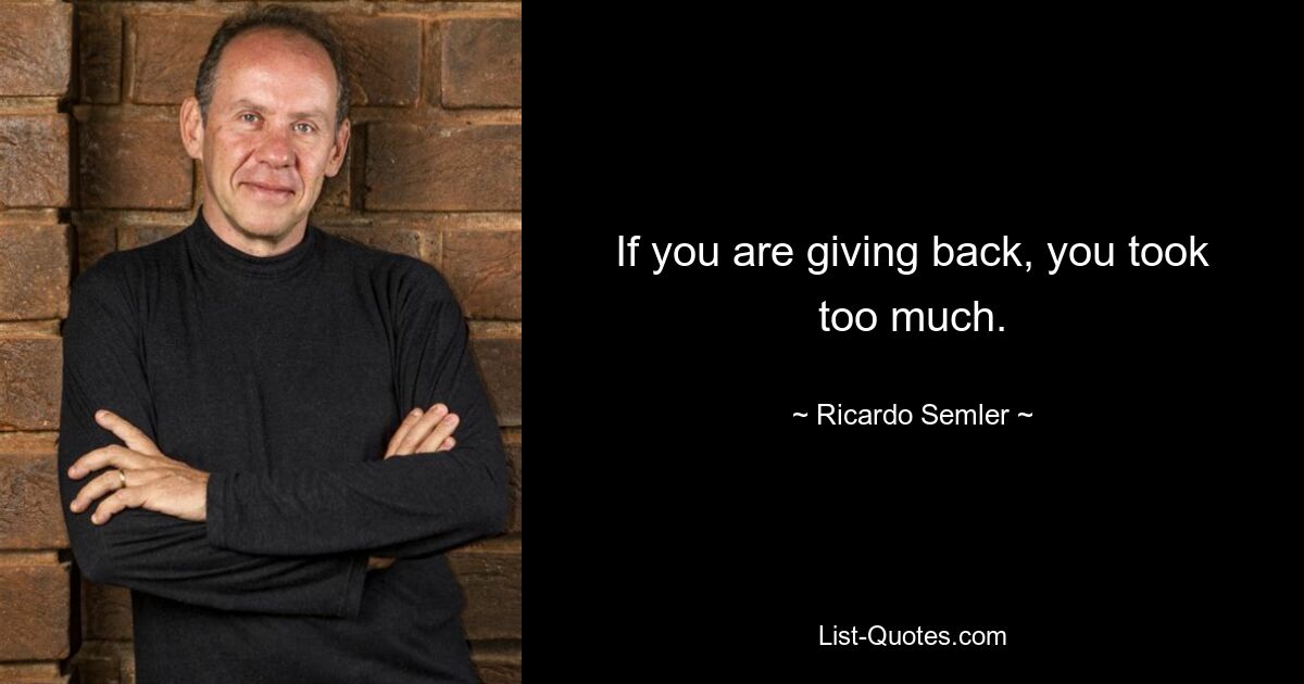 If you are giving back, you took too much. — © Ricardo Semler