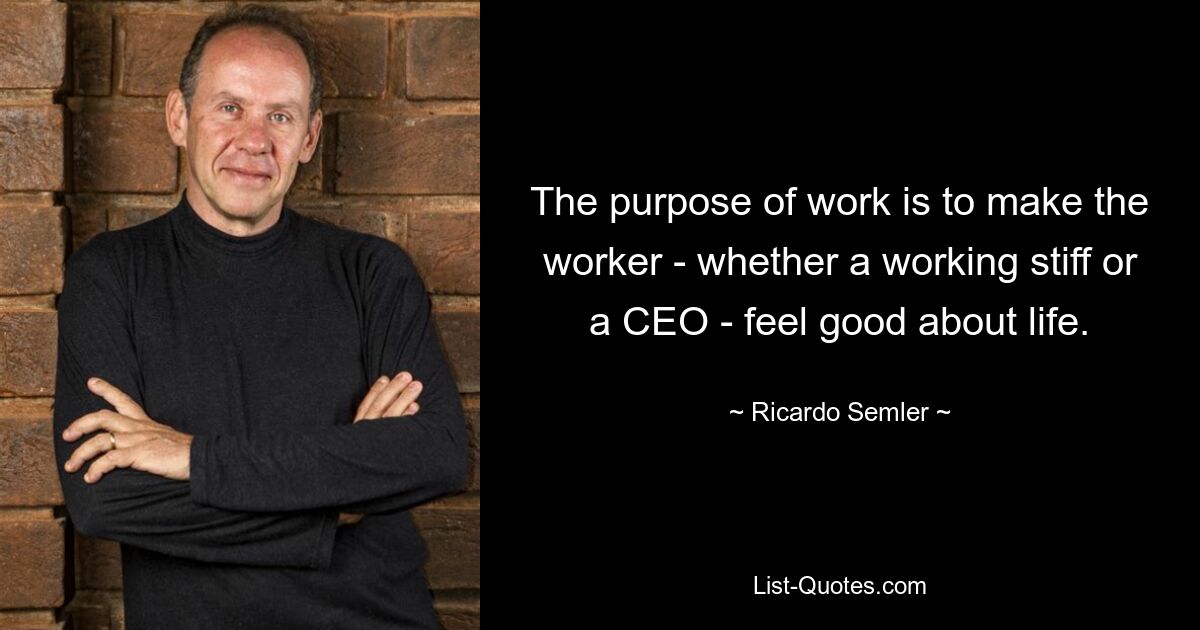 The purpose of work is to make the worker - whether a working stiff or a CEO - feel good about life. — © Ricardo Semler