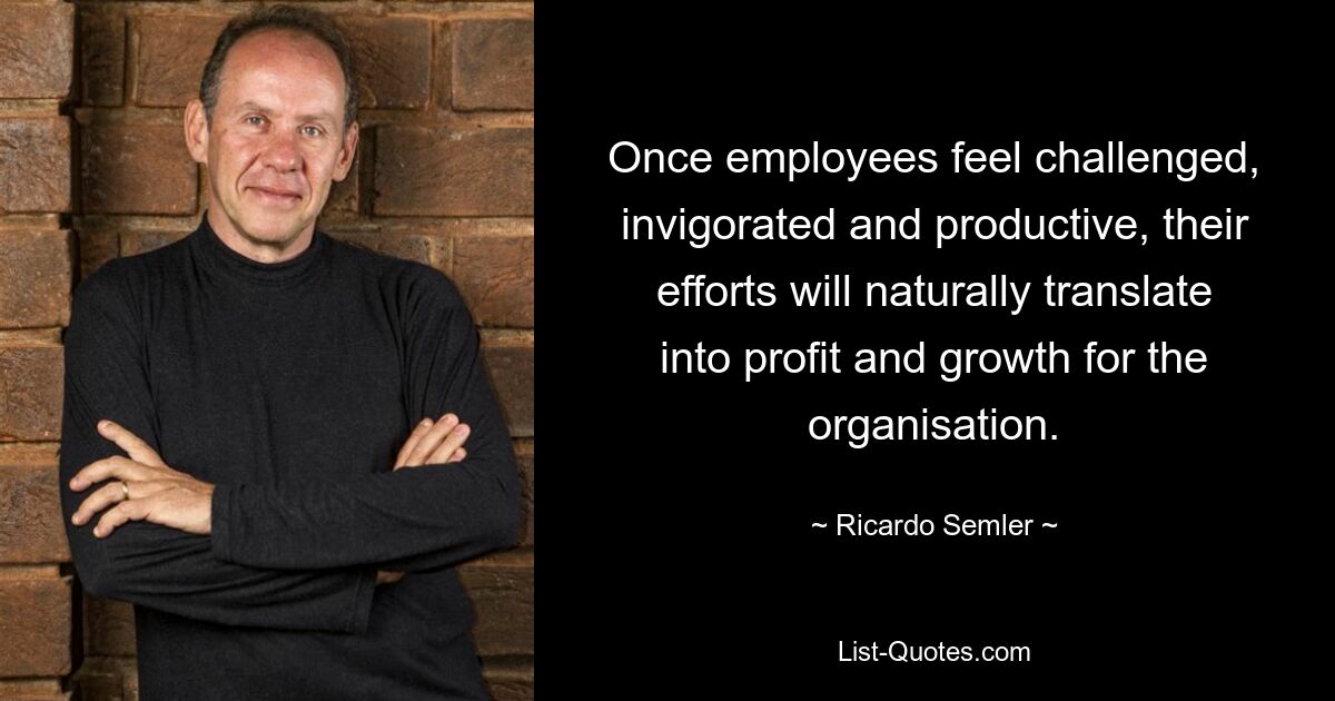 Once employees feel challenged, invigorated and productive, their efforts will naturally translate into profit and growth for the organisation. — © Ricardo Semler