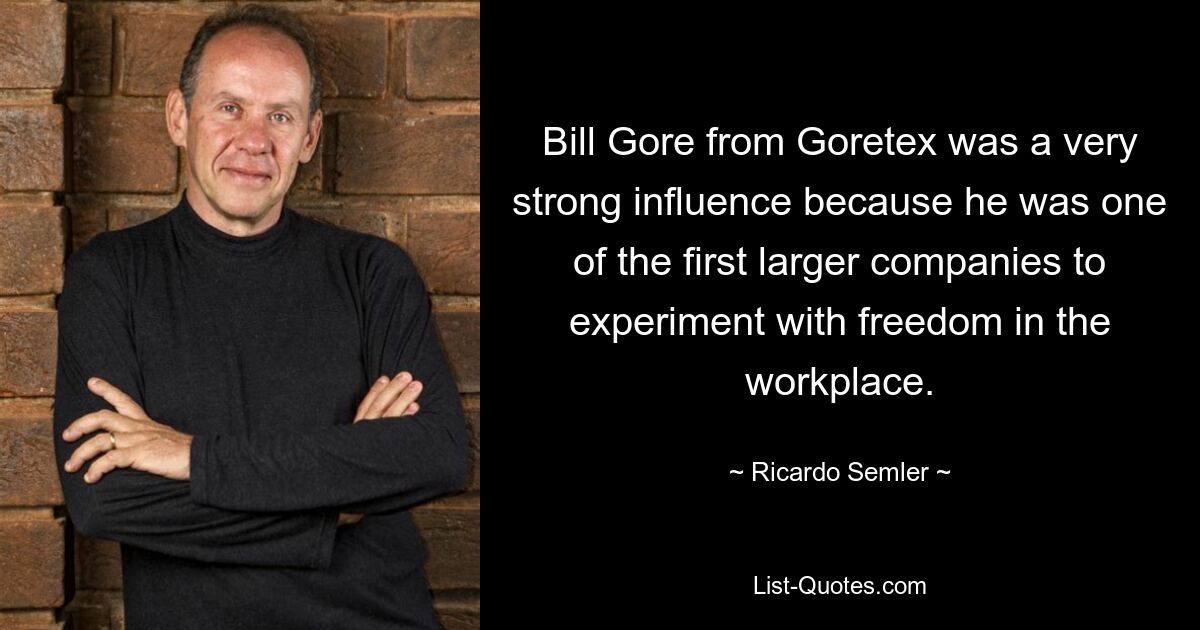 Bill Gore from Goretex was a very strong influence because he was one of the first larger companies to experiment with freedom in the workplace. — © Ricardo Semler